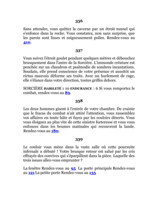 336
Sans attendre, vous quittez la caverne par un étroit tunnel qui
s'enfonce dans la roche. Vous constatez, non sans surprise, que
les parois sont lisses et soigneusement polies. Rendez-vous au
410.
337
Vous suivez l'étroit goulet pendant quelques mètres et débouchez
brusquement dans l'antre de la Sorcière. L'immonde créature est
penchée sur un chaudron et psalmodie de sombres incantations.
Soudain, elle prend conscience de votre présence et aussitôt un
rictus mauvais déforme ses traits. Avec un hurlement de rage,
elle s'élance dans votre direction, toutes griffes dehors.
SORCIÈRE HABILETÉ : 10 ENDURANCE : 6 Si vous remportez le
combat, rendez-vous au 89.
338
Les deux hommes gisent à l'entrée de votre chambre. De crainte
que le fracas du combat n'ait attiré l'attention, vous rassemblez
vos affaires en toute hâte et fuyez par les couloirs déserts. Vous
vous éloignez au plus vite de cette sinistre forteresse et vous vous
enfoncez dans les brumes matinales qui recouvrent la lande.
Rendez-vous au 180.
339
Le couloir vous mène dans la vaste salle où cette poursuite
infernale a débuté ! Votre brusque retour est salué par les cris
effrayés des convives qui s'éparpillent dans la pièce. Laquelle des
trois issues allez-vous emprunter ?
La fenêtre Rendez-vous au 95. La porte principale Rendez-vous
au 121 La petite porte Rendez-vous au 135.
 