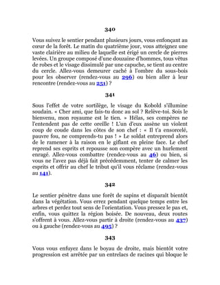 340
Vous suivez le sentier pendant plusieurs jours, vous enfonçant au
cœur de la forêt. Le matin du quatrième jour, vous atteignez une
vaste clairière au milieu de laquelle est érigé un cercle de pierres
levées. Un groupe composé d'une douzaine d'hommes, tous vêtus
de robes et le visage dissimulé par une capuche, se tient au centre
du cercle. Allez-vous demeurer caché à l'ombre du sous-bois
pour les observer (rendez-vous au 296) ou bien aller à leur
rencontre (rendez-vous au 251) ?
341
Sous l'effet de votre sortilège, le visage du Kobold s'illumine
soudain. « Cher ami, que fais-tu donc au sol ? Relève-toi. Sois le
bienvenu, mon royaume est le tien. » Hélas, ses compères ne
l'entendent pas de cette oreille ! L'un d'eux assène un violent
coup de coude dans les côtes de son chef : « Il t'a ensorcelé,
pauvre fou, ne comprends-tu pas ! » Le soldat entreprend alors
de le ramener à la raison en le giflant en pleine face. Le chef
reprend ses esprits et repousse son compère avec un hurlement
enragé. Allez-vous combattre (rendez-vous au 46) ou bien, si
vous ne l'avez pas déjà fait précédemment, tenter de calmer les
esprits et offrir au chef le tribut qu'il vous réclame (rendez-vous
au 141).
342
Le sentier pénètre dans une forêt de sapins et disparaît bientôt
dans la végétation. Vous errez pendant quelque temps entre les
arbres et perdez tout sens de l'orientation. Vous pressez le pas et,
enfin, vous quittez la région boisée. De nouveau, deux routes
s'offrent à vous. Allez-vous partir à droite (rendez-vous au 437)
ou à gauche (rendez-vous au 495) ?
343
Vous vous enfuyez dans le boyau de droite, mais bientôt votre
progression est arrêtée par un entrelacs de racines qui bloque le
 
