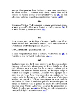 passage. Il est possible de se faufiler à travers, mais vous risquez
de rester coincés ! Discutez avec Clovis. Votre frère va-t-il
cisailler les racines à coups d'épée (rendez-vous au 98) ou bien
allez-vous tenter de forcer le passage (rendez-vous au 146) ?
344
Changez ACTION en 35. Demeurez à ce paragraphe jusqu'à ce que
STATUT se modifie. Si STATUT devient 1, rendez-vous au 86. Si
STATUT devient 15, rendez-vous au 265.
345
Vous pouvez jeter un Sortilège d'Attaque. Décidez avec Clovis
lequel de vous deux entame le combat. Vous allez affronter le
Troll chacun à votre tour pendant un Assaut.
TROLL HABILETÉ : 9 ENDURANCE : 10
Si vous remportez tous deux la victoire, rendez-vous au 48. Si
vous êtes le seul survivant, rendez-vous au 411.
346
Quelques jours plus tard, vous apercevez au loin un spectacle
étonnant : deux aigles gigantesques se livrent bataille en plein
ciel ! Chacun porte sur son dos de nombreux archers qui se
décochent des nuées de flèches. Bientôt, un des aigles rompt le
combat et s'éloigne à l'horizon. Le second vous aperçoit et se
pose près de vous. Vous vous approchez en restant sur vos
gardes, mais les hommes ne semblent pas avoir d'intentions
hostiles. Au contraire, l'officier vous propose de vous conduire
aux limites du désert à condition que vous remplaciez pour un
temps les hommes qu'il a perdus au cours de l'affrontement.
Discutez avec Clovis. Allez-vous accepter la proposition de
l'officier (rendez-vous au 241) ou décliner son offre et poursuivre
votre périple à pied (rendez-vous au 291) ?
 