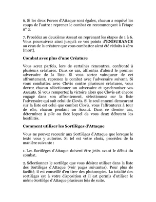 6. Si les deux Forces d'Attaque sont égales, chacun a esquivé les
coups de l'autre : reprenez le combat en recommençant à l'étape
n° 2.
7. Procédez au deuxième Assaut en reprenant les étapes de 1 à 6.
Vous poursuivrez ainsi jusqu'à ce vos points d'ENDURANCE
ou ceux de la créature que vous combattez aient été réduits à zéro
(mort).
Combat avec plus d'une Créature
Vous serez parfois, lors de certaines rencontres, confronté à
plusieurs créatures. Dans ce cas, affrontez d'abord le premier
adversaire de la liste. Si vous sortez vainqueur de cet
affrontement, reprenez le combat avec l'adversaire suivant. Si
vous combattez avec Clovis contre plusieurs créatures, vous
devrez chacun sélectionner un adversaire et synchroniser vos
Assauts. Si vous remportez la victoire alors que Clovis est encore
engagé dans son affrontement, sélectionnez sur la liste
l'adversaire qui suit celui de Clovis. Si le seul ennemi demeurant
sur la liste est celui que combat Clovis, vous l'affronterez à tour
de rôle, chacun pendant un Assaut. Dans ce dernier cas,
déterminez à pile ou face lequel de vous deux débutera les
hostilités.
Comment utiliser les Sortilèges d'Attaque
Vous ne pouvez recourir aux Sortilèges d'Attaque que lorsque le
texte vous y autorise. Si tel est votre choix, procédez de la
manière suivante :
1. Les Sortilèges d'Attaque doivent être jetés avant le début du
combat.
2. Sélectionnez le sortilège que vous désirez utiliser dans la liste
des Sortilèges d'Attaque (voir pages suivantes). Pour plus de
facilité, il est conseillé d'en tirer des photocopies. La totalité des
sortilèges est à votre disposition et il est permis d'utiliser le
même Sortilège d'Attaque plusieurs fois de suite.
 