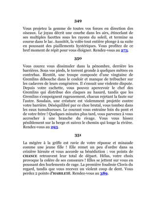 349
Vous projetez la gemme de toutes vos forces en direction des
oiseaux. Le joyau décrit une courbe dans les airs, étincelant de
ses multiples facettes sous les rayons du soleil, et termine sa
course dans le lac. Aussitôt, la volée tout entière plonge à sa suite
en poussant des piaillements hystériques. Vous profitez de ce
bref moment de répit pour vous éloigner. Rendez-vous au 273.
350
Vous courez vous dissimuler dans la pénombre, derrière les
barrières. Sous vos pieds, le torrent gronde à quelques mètres en
contrebas. Bientôt, une troupe composée d'une vingtaine de
Gremlins débouche dans le couloir et manque de trébucher sur
les cadavres de leurs congénères. Il s'ensuit une violente dispute.
Depuis votre cachette, vous pouvez apercevoir le chef des
Gremlins qui distribue des claques au hasard, tandis que les
Gremlins s'empoignent rageusement, chacun rejetant la faute sur
l'autre. Soudain, une créature est violemment projetée contre
votre barrière. Déséquilibré par ce choc brutal, vous tombez dans
les eaux tumultueuses. Le courant vous entraîne loin du pont et
de votre frère ! Quelques minutes plus tard, vous parvenez à vous
accrocher à une branche du rivage. Vous vous hissez
péniblement sur la berge et suivez le chemin qui longe la rivière.
Rendez-vous au 293.
351
La mégère à la griffe est ravie de votre réponse et minaude
comme une jeune fille ! Elle remet un peu d'ordre dans sa
crinière hirsute et vous accorde sa bénédiction : vos points de
CHANCE retrouvent leur total de départ. Hélas, votre choix
provoque la colère de ses consœurs ! Elles se jettent sur vous en
poussant des hurlements de rage. La première foudroie Clovis du
regard, tandis que vous recevez un violent coup de dent. Vous
perdez 2 points d'HABILETÉ. Rendez-vous au 389.
 