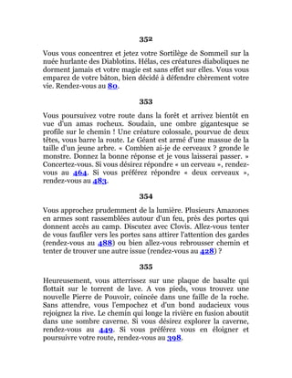 352
Vous vous concentrez et jetez votre Sortilège de Sommeil sur la
nuée hurlante des Diablotins. Hélas, ces créatures diaboliques ne
dorment jamais et votre magie est sans effet sur elles. Vous vous
emparez de votre bâton, bien décidé à défendre chèrement votre
vie. Rendez-vous au 80.
353
Vous poursuivez votre route dans la forêt et arrivez bientôt en
vue d'un amas rocheux. Soudain, une ombre gigantesque se
profile sur le chemin ! Une créature colossale, pourvue de deux
têtes, vous barre la route. Le Géant est armé d'une massue de la
taille d'un jeune arbre. « Combien ai-je de cerveaux ? gronde le
monstre. Donnez la bonne réponse et je vous laisserai passer. »
Concertez-vous. Si vous désirez répondre « un cerveau », rendez-
vous au 464. Si vous préférez répondre « deux cerveaux »,
rendez-vous au 483.
354
Vous approchez prudemment de la lumière. Plusieurs Amazones
en armes sont rassemblées autour d'un feu, près des portes qui
donnent accès au camp. Discutez avec Clovis. Allez-vous tenter
de vous faufiler vers les portes sans attirer l'attention des gardes
(rendez-vous au 488) ou bien allez-vous rebrousser chemin et
tenter de trouver une autre issue (rendez-vous au 428) ?
355
Heureusement, vous atterrissez sur une plaque de basalte qui
flottait sur le torrent de lave. A vos pieds, vous trouvez une
nouvelle Pierre de Pouvoir, coincée dans une faille de la roche.
Sans attendre, vous l'empochez et d'un bond audacieux vous
rejoignez la rive. Le chemin qui longe la rivière en fusion aboutit
dans une sombre caverne. Si vous désirez explorer la caverne,
rendez-vous au 449. Si vous préférez vous en éloigner et
poursuivre votre route, rendez-vous au 398.
 