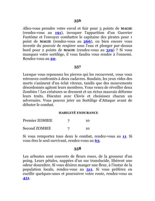 356
Allez-vous prendre votre envol et fuir pour 3 points de MAGIE
(rendez-vous au 191), invoquer l'apparition d'un Guerrier
Fantôme et l'envoyer combattre le capitaine des pirates pour 1
point de MAGIE (rendez-vous au 266), ou bien encore vous
investir du pouvoir de respirer sous l'eau et plonger par-dessus
bord pour 2 points de MAGIE (rendez-vous au 319) ? Si vous
manquez votre sortilège, il vous faudra vous rendre à l'ennemi.
Rendez-vous au 20.
357
Lorsque vous repoussez les pierres qui les recouvrent, vous vous
retrouvez confrontés à deux cadavres. Soudain, les yeux vides des
morts s'animent d'un éclat vitreux, tandis que des mouvements
désordonnés agitent leurs membres. Vous venez de réveiller deux
Zombies ! Les créatures se dressent et un rictus mauvais déforme
leurs traits. Discutez avec Clovis et choisissez chacun un
adversaire. Vous pouvez jeter un Sortilège d'Attaque avant de
débuter le combat.
HABILETÉ ENDURANCE
Premier ZOMBIE 7 10
Second ZOMBIE 7 10
Si vous remportez tous deux le combat, rendez-vous au 11. Si
vous êtes le seul survivant, rendez-vous au 63.
358
Les arbustes sont couverts de fleurs roses, de la grosseur d'un
poing. Leurs pétales, nappées d'un suc translucide, libèrent une
odeur douceâtre. Si vous désirez manger une fleur, à l'instar de la
population locale, rendez-vous au 311. Si vous préférez en
cueillir quelques-unes et poursuivre votre route, rendez-vous au
451.
 