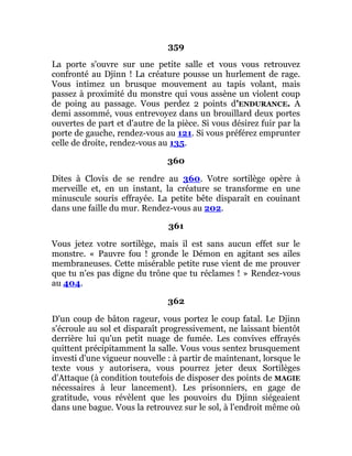 359
La porte s'ouvre sur une petite salle et vous vous retrouvez
confronté au Djinn ! La créature pousse un hurlement de rage.
Vous intimez un brusque mouvement au tapis volant, mais
passez à proximité du monstre qui vous assène un violent coup
de poing au passage. Vous perdez 2 points d'ENDURANCE. A
demi assommé, vous entrevoyez dans un brouillard deux portes
ouvertes de part et d'autre de la pièce. Si vous désirez fuir par la
porte de gauche, rendez-vous au 121. Si vous préférez emprunter
celle de droite, rendez-vous au 135.
360
Dites à Clovis de se rendre au 360. Votre sortilège opère à
merveille et, en un instant, la créature se transforme en une
minuscule souris effrayée. La petite bête disparaît en couinant
dans une faille du mur. Rendez-vous au 202.
361
Vous jetez votre sortilège, mais il est sans aucun effet sur le
monstre. « Pauvre fou ! gronde le Démon en agitant ses ailes
membraneuses. Cette misérable petite ruse vient de me prouver
que tu n'es pas digne du trône que tu réclames ! » Rendez-vous
au 404.
362
D'un coup de bâton rageur, vous portez le coup fatal. Le Djinn
s'écroule au sol et disparaît progressivement, ne laissant bientôt
derrière lui qu'un petit nuage de fumée. Les convives effrayés
quittent précipitamment la salle. Vous vous sentez brusquement
investi d'une vigueur nouvelle : à partir de maintenant, lorsque le
texte vous y autorisera, vous pourrez jeter deux Sortilèges
d'Attaque (à condition toutefois de disposer des points de MAGIE
nécessaires à leur lancement). Les prisonniers, en gage de
gratitude, vous révèlent que les pouvoirs du Djinn siégeaient
dans une bague. Vous la retrouvez sur le sol, à l'endroit même où
 