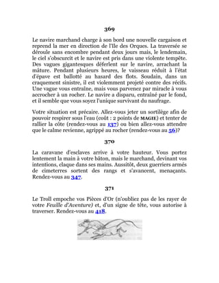 369
Le navire marchand charge à son bord une nouvelle cargaison et
reprend la mer en direction de l'Ile des Orques. La traversée se
déroule sans encombre pendant deux jours mais, le lendemain,
le ciel s'obscurcit et le navire est pris dans une violente tempête.
Des vagues gigantesques déferlent sur le navire, arrachant la
mâture. Pendant plusieurs heures, le vaisseau réduit à l'état
d'épave est ballotté au hasard des flots. Soudain, dans un
craquement sinistre, il est violemment projeté contre des récifs.
Une vague vous entraîne, mais vous parvenez par miracle à vous
accrocher à un rocher. Le navire a disparu, entraîné par le fond,
et il semble que vous soyez l'unique survivant du naufrage.
Votre situation est précaire. Allez-vous jeter un sortilège afin de
pouvoir respirer sous l'eau (coût : 2 points de MAGIE) et tenter de
rallier la côte (rendez-vous au 137) ou bien allez-vous attendre
que le calme revienne, agrippé au rocher (rendez-vous au 56)?
370
La caravane d'esclaves arrive à votre hauteur. Vous portez
lentement la main à votre bâton, mais le marchand, devinant vos
intentions, claque dans ses mains. Aussitôt, deux guerriers armés
de cimeterres sortent des rangs et s'avancent, menaçants.
Rendez-vous au 347.
371
Le Troll empoche vos Pièces d'Or (n'oubliez pas de les rayer de
votre Feuille d'Aventure) et, d'un signe de tête, vous autorise à
traverser. Rendez-vous au 418.
 