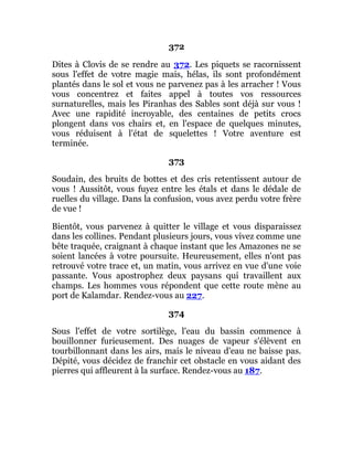 372
Dites à Clovis de se rendre au 372. Les piquets se racornissent
sous l'effet de votre magie mais, hélas, ils sont profondément
plantés dans le sol et vous ne parvenez pas à les arracher ! Vous
vous concentrez et faites appel à toutes vos ressources
surnaturelles, mais les Piranhas des Sables sont déjà sur vous !
Avec une rapidité incroyable, des centaines de petits crocs
plongent dans vos chairs et, en l'espace de quelques minutes,
vous réduisent à l'état de squelettes ! Votre aventure est
terminée.
373
Soudain, des bruits de bottes et des cris retentissent autour de
vous ! Aussitôt, vous fuyez entre les étals et dans le dédale de
ruelles du village. Dans la confusion, vous avez perdu votre frère
de vue !
Bientôt, vous parvenez à quitter le village et vous disparaissez
dans les collines. Pendant plusieurs jours, vous vivez comme une
bête traquée, craignant à chaque instant que les Amazones ne se
soient lancées à votre poursuite. Heureusement, elles n'ont pas
retrouvé votre trace et, un matin, vous arrivez en vue d'une voie
passante. Vous apostrophez deux paysans qui travaillent aux
champs. Les hommes vous répondent que cette route mène au
port de Kalamdar. Rendez-vous au 227.
374
Sous l'effet de votre sortilège, l'eau du bassin commence à
bouillonner furieusement. Des nuages de vapeur s'élèvent en
tourbillonnant dans les airs, mais le niveau d'eau ne baisse pas.
Dépité, vous décidez de franchir cet obstacle en vous aidant des
pierres qui affleurent à la surface. Rendez-vous au 187.
 