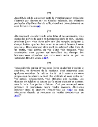 375
Aussitôt, le sol de la pièce est agité de tremblements et le plafond
s'écroule par plaques sur les Kobolds médusés. Les créatures
paniquées s'égaillent dans la salle, cherchant désespérément un
abri. Rendez-vous au 93.
376
Abandonnant les cadavres de votre frère et des Amazones, vous
ouvrez les portes du camp et disparaissez dans la nuit. Pendant
plusieurs jours, vous fuyez telle une bête traquée, craignant à
chaque instant que les Amazones ne se soient lancées à votre
poursuite. Heureusement, elles n'ont pas retrouvé votre trace et,
un matin, vous arrivez en vue d'une voie passante. Vous
apostrophez deux paysans qui travaillent aux champs. Les
hommes vous répondent que cette route mène au port de
Kalamdar. Rendez-vous au 227.
377
Vous quittez le sentier et vous vous frayez un chemin à travers le
sous-bois, en direction de la musique. Vous parcourez ainsi
quelques centaines de mètres. Au fur et à mesure de votre
progression, les chants se font plus distincts et vous restez sur
vos gardes. Brusquement, vous atteignez une clairière. Des
dizaines de Sylphes se tenant par la main chantent et dansent
sous la lune. Les petites créatures n'ont pas remarqué votre
présence et poursuivent leurs rondes joyeuses. Allez-vous
pénétrer dans la clairière (rendez-vous au 302) ou bien
rebrousser chemin et retourner au sentier (rendez-vous au
340)?
 
