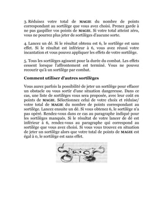 3. Réduisez votre total de MAGIE du nombre de points
correspondant au sortilège que vous avez choisi. Prenez garde à
ne pas gaspiller vos points de MAGIE. Si votre total atteint zéro,
vous ne pourrez plus jeter de sortilèges d'aucune sorte.
4. Lancez un dé. Si le résultat obtenu est 6, le sortilège est sans
effet. Si le résultat est inférieur à 6, vous avez réussi votre
incantation et vous pouvez appliquer les effets de votre sortilège.
5. Tous les sortilèges agissent pour la durée du combat. Les effets
cessent lorsque l'affrontement est terminé. Vous ne pouvez
recourir qu'à un sortilège par combat.
Comment utiliser d'autres sortilèges
Vous aurez parfois la possibilité de jeter un sortilège pour effacer
un obstacle ou vous sortir d'une situation dangereuse. Dans ce
cas, une liste de sortilèges vous sera proposée, avec leur coût en
points de MAGIE. Sélectionnez celui de votre choix et réduise/
votre total de MAGIE du nombre de points correspondant au
sortilège. Lancez ensuite un dé. Si vous obtenez 6, le sortilège n'a
pas opéré. Rendez-vous dans ce cas au paragraphe indiqué pour
les sortilèges manqués. Si le résultat de votre lancer de dé est
inférieur à 6, rendez-vous au paragraphe qui correspond au
sortilège que vous avez choisi. Si vous vous trouvez en situation
de jeter un sortilège alors que votre total de points de MAGIE est
égal à 0, le sortilège est sans effet.
 