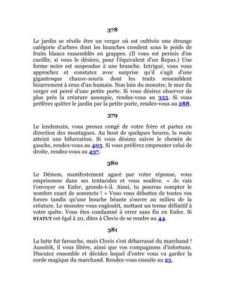 378
Le jardin se révèle être un verger où est cultivée une étrange
catégorie d'arbres dont les branches croulent sous le poids de
fruits blancs rassemblés en grappes. (Il vous est permis d'en
cueillir, si vous le désirez, pour l'équivalent d'un Repas.) Une
forme noire est suspendue à une branche. Intrigué, vous vous
approchez et constatez avec surprise qu'il s'agit d'une
gigantesque chauve-souris dont les traits ressemblent
bizarrement à ceux d'un humain. Non loin du monstre, le mur du
verger est percé d'une petite porte. Si vous désirez observer de
plus près la créature assoupie, rendez-vous au 355. Si vous
préférez quitter le jardin par la petite porte, rendez-vous au 288.
379
Le lendemain, vous prenez congé de votre frère et partez en
direction des montagnes. Au bout de quelques heures, la route
atteint une bifurcation. Si vous désirez suivre le chemin de
gauche, rendez-vous au 405. Si vous préférez emprunter celui de
droite, rendez-vous au 437.
380
Le Démon, manifestement agacé par votre réponse, vous
emprisonne dans ses tentacules et vous soulève. « Je vais
t'envoyer en Enfer, gronde-t-il. Ainsi, tu pourras compter le
nombre exact de sommets ! » Vous vous débattez de toutes vos
forces tandis qu'une bouche béante s'ouvre au milieu de la
créature. Le monstre vous engloutit, mettant un terme définitif à
votre quête. Vous êtes condamné à errer sans fin en Enfer. Si
STATUT est égal à 20, dites à Clovis de se rendre au 44.
381
La lutte fut farouche, mais Clovis s'est débarrassé du marchand !
Aussitôt, il vous libère, ainsi que vos compagnons d'infortune.
Discutez ensemble et décidez lequel d'entre vous va garder la
corde magique du marchand. Rendez-vous ensuite au 25.
 