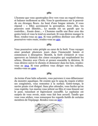382
L'homme que vous apostrophez lève vers vous un regard vitreux
et balance mollement sa tête. Vous le questionnez sur le pouvoir
de ces étranges fleurs. Au bout d'une longue minute, il vous
répond : « Elles accroissent la perception. Avec elles, tes
pouvoirs sont illimités... Le monde est un parafé que tu
contrôles... Essaie donc... » L'homme cueille une fleur avec des
gestes lents et vous la tend en souriant. Si vous désirez manger la
fleur, rendez-vous au 311. Si vous préférez décliner son offre et
poursuivre votre route, rendez-vous au 451.
383
Vous poursuivez votre périple au cœur de la forêt. Vous voyagez
ainsi pendant plusieurs jours dans l'immensité boisée et
commencez à désespérer. Bientôt, la forêt s'éclaircit et vous
apercevez au lointain des cimes escarpées qui surplombent les
arbres. Discutez avec Clovis et prenez ensemble la décision. Si
vous désirez suivre le chemin et demeurer dans les bois, rendez-
vous au 214. Si vous préférez vous diriger vers les collines,
rendez-vous au 420.
384
Au terme d'une lutte acharnée, vous parvenez à vous débarrasser
du monstre aquatique. De crainte que le sang du requin n'attire
ses congénères, vous remontez à la surface. Entre-temps, le
navire pirate s'est éloigné. Sans plus attendre, vous hurlez qu'on
vous repêche. Les marins vous jettent un filin et vous hissent sur
le pont, ruisselant et légèrement essoufflé. Le capitaine est
surpris de vous revoir, mais vous fait bon accueil. Tandis que
vous vous séchez, vous remarquez les regards furtifs de certains
membres de l'équipage. Rendez-vous au 237.
 
