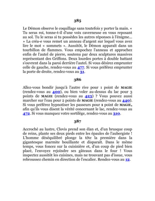 385
Le Démon observe le coquillage sans toutefois y porter la main. «
Tu seras roi, tonne-t-il d'une voix caverneuse en vous reposant
au sol. Tu le seras si tu possèdes les autres réponses à l'énigme...
» La créa-e vous remet un anneau d'argent sur lequel vous avez
lire le mot « sommets ». Aussitôt, le Démon apparaît dans un
tourbillon de flammes. Vous empochez l'anneau et approchez
enfin de l'autel de pierre, soutenu par deux sculptures massives
représentant des Griffons. Deux lourdes portes à double battant
s'ouvrent dans la paroi derrière l'autel. Si vous désirez emprunter
celle de gauche, rendez-vous au 477. Si vous préférez emprunter
la porte de droite, rendez-vous au 31.
386
Allez-vous bondir jusqu'à l'autre rive pour 1 point de MAGIE
(rendez-vous au 400), ou bien voler au-dessus du lac pour 3
points de MAGIE (rendez-vous au 423) ? Vous pouvez aussi
marcher sur l'eau pour 2 points de MAGIE (rendez-vous au 440).
Si vous préférez hypnotiser les passeurs pour 1 point de MAGIE,
afin qu'ils vous disent la vérité concernant le lac, rendez-vous au
472. Si vous manquez votre sortilège, rendez-vous au 310.
387
Accroché au lustre, Clovis prend son élan et, d'un brusque coup
de reins, plante ses deux pieds entre les épaules de l'aubergiste !
L'homme déséquilibré plonge la tête la première dans la
gigantesque marmite bouillante et disparaît. Dans le même
temps, vous foncez sur la cuisinière et, d'un coup de pied bien
placé, l'envoyez rejoindre ses gâteaux dans le four ! Vous
inspectez aussitôt les cuisines, mais ne trouvant pas d'issue, vous
rebroussez chemin en direction de l'escalier. Rendez-vous au 12.
 