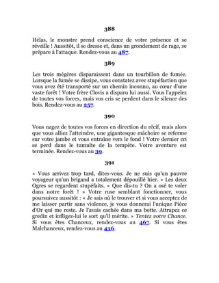 388
Hélas, le monstre prend conscience de votre présence et se
réveille ! Aussitôt, il se dresse et, dans un grondement de rage, se
prépare à l'attaque. Rendez-vous au 487.
389
Les trois mégères disparaissent dans un tourbillon de fumée.
Lorsque la fumée se dissipe, vous constatez avec stupéfaction que
vous avez été transporté sur un chemin inconnu, au cœur d'une
vaste forêt ! Votre frère Clovis a disparu lui aussi. Vous l'appelez
de toutes vos forces, mais vos cris se perdent dans le silence des
bois. Rendez-vous au 257.
390
Vous nagez de toutes vos forces en direction du récif, mais alors
que vous alliez l'atteindre, une gigantesque mâchoire se referme
sur votre jambe et vous entraîne vers le fond ! Votre dernier cri
se perd dans le tumulte de la tempête. Votre aventure est
terminée. Rendez-vous au 39.
391
« Vous arrivez trop tard, dites-vous. Je ne suis qu'un pauvre
voyageur qu'un brigand a totalement dépouillé hier. » Les deux
Ogres se regardent stupéfaits. « Que dis-tu ? On a osé te voler
dans notre forêt ! » Votre ruse semblant fonctionner, vous
poursuivez aussitôt : « Je sais où le trouver et si vous acceptez de
me laisser partir sans violence, je vous donnerai l'unique Pièce
d'Or qui me reste. Je l'avais cachée dans ma botte. Attrapez ce
gredin et infligez-lui le sort qu'il mérite. » Tentez votre Chance.
Si vous êtes Chanceux, rendez-vous au 467. Si vous êtes
Malchanceux, rendez-vous au 436.
 