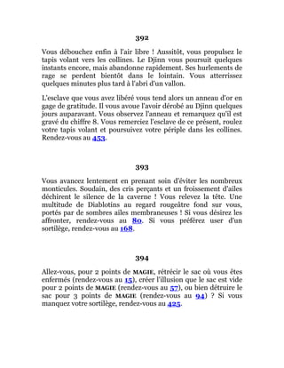392
Vous débouchez enfin à l'air libre ! Aussitôt, vous propulsez le
tapis volant vers les collines. Le Djinn vous poursuit quelques
instants encore, mais abandonne rapidement. Ses hurlements de
rage se perdent bientôt dans le lointain. Vous atterrissez
quelques minutes plus tard à l'abri d'un vallon.
L'esclave que vous avez libéré vous tend alors un anneau d'or en
gage de gratitude. Il vous avoue l'avoir dérobé au Djinn quelques
jours auparavant. Vous observez l'anneau et remarquez qu'il est
gravé du chiffre 8. Vous remerciez l'esclave de ce présent, roulez
votre tapis volant et poursuivez votre périple dans les collines.
Rendez-vous au 453.
393
Vous avancez lentement en prenant soin d'éviter les nombreux
monticules. Soudain, des cris perçants et un froissement d'ailes
déchirent le silence de la caverne ! Vous relevez la tête. Une
multitude de Diablotins au regard rougeâtre fond sur vous,
portés par de sombres ailes membraneuses ! Si vous désirez les
affronter, rendez-vous au 80. Si vous préférez user d'un
sortilège, rendez-vous au 168.
394
Allez-vous, pour 2 points de MAGIE, rétrécir le sac où vous êtes
enfermés (rendez-vous au 15), créer l'illusion que le sac est vide
pour 2 points de MAGIE (rendez-vous au 57), ou bien détruire le
sac pour 3 points de MAGIE (rendez-vous au 94) ? Si vous
manquez votre sortilège, rendez-vous au 425.
 