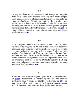 395
Le seigneur Électron s'élance vers le ciel d'orage en une gerbe
d'étincelles. Sans plus attendre, vous reprenez votre périple.
L'œil aux aguets, vous observez constamment les sommets qui
vous surplombent. Bientôt, au détour du chemin, vous
remarquez une luxueuse villa blanche, dotée de nombreuses
tourelles, qui domine la vallée. Si vous désirez grimper jusqu'au
bâtiment pour demander votre chemin, rendez-vous au 300. Si
vous préférez poursuivre votre périple sans aide extérieure,
rendez-vous au 210.
396
Vous atteignez bientôt un nouveau tunnel. Aussitôt, vous
reprenez votre progression. Au bout d'une heure, vous apercevez
une lueur. Vous éteignez votre torche et approchez à pas feutrés.
Le tunnel débouche sur une petite caverne, éclairée par des
torches dégoulinantes qui dégagent une épaisse fumée. Deux
hommes sont attachés sur le sol, les bras en croix, gardés par un
couple de féroces Hobgobelins. Il vous est impossible de savoir si
les prisonniers sont encore en vie. De toute manière, il est trop
tard pour rebrousser chemin, vous devez affronter les deux
monstres. Rendez-vous au 459.
397
Allez-vous devenir invisible pour 1 point de MAGIE (rendez-vous
au 270), transformer le Papillon-Sphinx en une créature
inoffensive pour 3 points de MAGIE (rendez-vous au 169) ou
bien incendier le monstre pour 1 point de MAGIE (rendez-vous au
66) ? Si vous manquez votre sortilège, rendez-vous au 480.
 