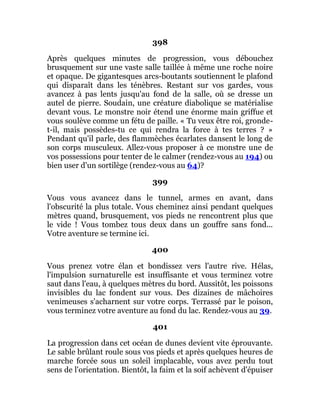 398
Après quelques minutes de progression, vous débouchez
brusquement sur une vaste salle taillée à même une roche noire
et opaque. De gigantesques arcs-boutants soutiennent le plafond
qui disparaît dans les ténèbres. Restant sur vos gardes, vous
avancez à pas lents jusqu'au fond de la salle, où se dresse un
autel de pierre. Soudain, une créature diabolique se matérialise
devant vous. Le monstre noir étend une énorme main griffue et
vous soulève comme un fétu de paille. « Tu veux être roi, gronde-
t-il, mais possèdes-tu ce qui rendra la force à tes terres ? »
Pendant qu'il parle, des flammèches écarlates dansent le long de
son corps musculeux. Allez-vous proposer à ce monstre une de
vos possessions pour tenter de le calmer (rendez-vous au 194) ou
bien user d'un sortilège (rendez-vous au 64)?
399
Vous vous avancez dans le tunnel, armes en avant, dans
l'obscurité la plus totale. Vous cheminez ainsi pendant quelques
mètres quand, brusquement, vos pieds ne rencontrent plus que
le vide ! Vous tombez tous deux dans un gouffre sans fond...
Votre aventure se termine ici.
400
Vous prenez votre élan et bondissez vers l'autre rive. Hélas,
l'impulsion surnaturelle est insuffisante et vous terminez votre
saut dans l'eau, à quelques mètres du bord. Aussitôt, les poissons
invisibles du lac fondent sur vous. Des dizaines de mâchoires
venimeuses s'acharnent sur votre corps. Terrassé par le poison,
vous terminez votre aventure au fond du lac. Rendez-vous au 39.
401
La progression dans cet océan de dunes devient vite éprouvante.
Le sable brûlant roule sous vos pieds et après quelques heures de
marche forcée sous un soleil implacable, vous avez perdu tout
sens de l'orientation. Bientôt, la faim et la soif achèvent d'épuiser
 