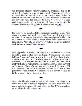 vos dernières forces et vous vous écroulez, évanouis. Jetez un dé
et ôtez le résultat obtenu de votre total d'ENDURANCE. Vous
reprenez bientôt connaissance et parvenez à vous traîner à
l'ombre d'une dune. Non loin de là, vous apercevez un chemin
qui serpente entre les collines de sable. Vous vous redressez
péniblement et décidez de le suivre. Si Clovis a succombé à la
chaleur, rendez-vous au 10. Sinon, rendez-vous au 462.
402
Les cadavres du marchand et de ses gardes gisent sur le sol. Vous
essuyez la sueur qui roule sur votre front sous les vivats des
esclaves. Vous vous emparez de la corde magique (n'oubliez pas
de la noter sur votre Feuille d'Aventure) et vous libérez tous les
prisonniers. Aussitôt, les esclaves s'égaillent dans les collines
environnantes. Rendez-vous au 453.
403
Vous approchez à pas lents de la fenêtre et demeurez un instant
immobile, prêt à jeter votre sortilège. Brusquement, un lasso
jaillit de l'espace ménagé entre le volet et la fenêtre ! Tout à votre
concentration, vous ne pouvez l'esquiver. La corde se referme sur
votre cou, vous plaquant contre le mur. Tandis que vous luttez
contre le filin qui vous étrangle, le fracas des armes vous parvient
de l'intérieur. Clovis affronte seul les créatures de la cabane. S'il
sort victorieux de cet affrontement, Clovis vous dira à quel
paragraphe vous rendre. S'il succombe à ses ennemis, vous ne
tarderez pas à le suivre dans la mort...
404
Vous bafouillez une vague excuse, mais le Démon enragé ne vous
laisse pas le temps de vous expliquer : et vous broie dans ses
mains puissantes avant dé vous rejeter au loin ! Votre aventure
est terminée. Rendez-vous au 39.
 