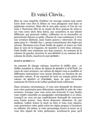 Et voici Clovis..
Rien ne vous empêche d'utiliser cet ouvrage comme tout autre
Livre dont vous êtes le Héros en vous plongeant seul dans sa
palpitante aventure. Mais elle le sera plus encore si l'un de vos
amis a l'heureuse idée de se munir du livre jumeau de celui-ci,
car vous serez alors deux héros, aux caractères et aux talents
différents, qui pourront s'allier, s'affronter ou se réconcilier en
poursuivant chacun sa quête. Chacun de vous continuera à vivre
une aventure distincte, mais l'autre pourra y intervenir. Si vous
optez pour le « Double Jeu », prenez connaissance des règles qui
suivent. Munissez-vous d'une feuille de papier et tracez un trait
dans le sens de la longueur, de manière à créer deux colonnes.
Cette feuille sera commune aux deux joueurs. Au sommet de la
colonne de gauche, inscrivez le mot STATUT et au sommet de la
colonne de droite, inscrivez le mot ACTION :
STATUT ACTION 0 0
Au sommet de chaque colonne, inscrivez le chiffre zéro : ce
chiffre constitue la valeur de départ de STATUT et d'ACTioN. Au
cours de votre aventure, ces valeurs de départ vont se modifier et
différentes instructions vous seront données en fonction de ces
nouvelles valeurs. Il est essentiel de tenir un compte précis des
valeurs de STATUT et d'ACTION, faute de quoi l'aventure
commune de Clovis et de Lothar perdrait toute cohérence.
Dans certaines circonstances, il vous sera demandé de discuter
avec votre partenaire pour déterminer ensemble la suite de votre
aventure. Lorsque vous vous serez mis d'accord, il vous faudra
vous rendre ensemble au paragraphe correspondant à ce choix.
Lorsqu'il ne vous est pas explicitement demandé de converser
avec l'autre joueur, vous devez demeurer silencieux. Si, par
malheur, Lothar trouve la mort ou bien si vous vous séparez,
vous poursuivez votre quête selon les règles propres à l'aventure
en solitaire. De même, si votre personnage trouve la mort, ou si
vous êtes séparé de votre partenaire, avertissez-le pour qu'il
 