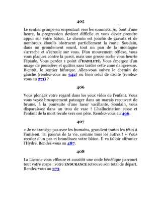 405
Le sentier grimpe en serpentant vers les sommets. Au bout d'une
heure, la progression devient difficile et vous devez prendre
appui sur votre bâton. Le chemin est jonché de gravats et de
nombreux éboulis obstruent partiellement la route. Soudain,
dans un grondement sourd, tout un pan de la montagne
s'arrache et s'écroule sur vous. D'un mouvement réflexe, vous
vous plaquez contre la paroi, mais une grosse roche vous heurte
l'épaule. Vous perdez 1 point d'HABILETÉ. Vous émergez d'un
nuage de poussière et quittez sans tarder cette zone dangereuse.
Bientôt, le sentier bifurque. Allez-vous suivre le chemin de
gauche (rendez-vous au 342) ou bien celui de droite (rendez-
vous au 271) ?
406
Vous plongez votre regard dans les yeux vides de l'enfant. Vous
vous voyez brusquement patauger dans un marais recouvert de
brume, à la poursuite d'une lueur vacillante. Soudain, vous
disparaissez dans un trou de vase ! L'hallucination cesse et
l'enfant de la mort recule vers son père. Rendez-vous au 496.
407
« Je ne transige pas avec les humains, grondent toutes les têtes à
l'unisson. Tu paieras de ta vie, comme tous les autres ! » Vous
reculez d'un pas et brandissez votre bâton. Il va falloir affronter
l'Hydre. Rendez-vous au 487.
408
La Licorne vous effleure et aussitôt une onde bénéfique parcourt
tout votre corps : votre ENDURANCE retrouve son total de départ.
Rendez-vous au 373.
 