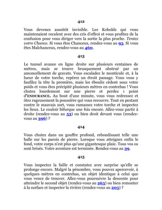 412
Vous devenez aussitôt invisible. Les Kobolds qui vous
maintenaient reculent avec des cris d'effroi et vous profitez de la
confusion pour vous diriger vers la sortie la plus proche. Tentez
votre Chance. Si vous êtes Chanceux, rendez-vous au 93. Si vous
êtes Malchanceux, rendez-vous au 460.
413
Le tunnel avance en ligne droite sur plusieurs centaines de
mètres, mais se trouve brusquement obstrué par un
amoncellement de gravats. Vous escaladez le monticule et, à la
lueur de votre torche, repérez un étroit passage. Vous vous y
faufilez la tête la première, mais les éboulis cèdent sous votre
poids et vous êtes précipité plusieurs mètres en contrebas ! Vous
chutez lourdement sur une pierre et perdez 1 point
d'ENDURANCE. Au bout d'une minute, vous vous redressez et
ôtez rageusement la poussière qui vous recouvre. Tout en pestant
contre le mauvais sort, vous ramassez votre torche et inspectez
les lieux. Le couloir bifurque une fois encore. Allez-vous partir à
droite (rendez-vous au 53) ou bien droit devant vous (rendez-
vous au 396) ?
414
Vous chutez dans un gouffre profond, rebondissant telle une
balle sur les parois de pierre. Lorsque vous atteignez enfin le
fond, votre corps n'est plus qu'une gigantesque plaie. Tous vos os
sont brisés. Votre aventure est terminée. Rendez-vous au 39.
415
Vous inspectez la faille et constatez avec surprise qu'elle se
prolonge encore. Malgré la pénombre, vous pouvez apercevoir, à
quelques mètres en contrebas, un objet identique à celui que
vous venez de trouver. Allez-vous poursuivre la descente pour
atteindre le second objet (rendez-vous au 263) ou bien remonter
à la surface et inspecter la rivière (rendez-vous au 205) ?
 
