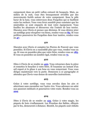 campement dans un petit vallon entouré de bosquets. Mais, au
milieu de la nuit, vous êtes brusquement réveillés par des
mouvements furtifs autour de votre campement. Sous la pâle
lueur de la lune, vous entrevoyez deux Furgolins qui se faufilent
entre les rochers. Vous vous levez aussitôt pour constater que les
misérables se sont emparés de tout votre équipement. Vous
fouillez les alentours et découvrez vite l'entrée de leur terrier.
Discutez avec Clovis et prenez une décision. Si vous désirez jeter
un sortilège pour récupérer vos biens, rendez-vous au 83. Si vous
préférez poursuivre les Furgolins dans leur tanière, rendez-vous
au 47.
421
Discutez avec Clovis et comptez les Pierres de Pouvoir que vous
possédez. Si Clovis en a rassemblé plus que vous, rendez-vous au
44. Si vous en possédez plus que votre frère, rendez-vous au 185.
Si vous en possédez un nombre égal, rendez-vous au 71.
422
Dites à Clovis de se rendre au 422. Vous retournez dans la pièce
et remettez le bouclier à votre frère. Il l'examine un instant d'un
œil expert et le glisse à son bras en vous remerciant. Vous vous
dirigez maintenant vers la porte. Demeurez à ce paragraphe et
attendez que Clovis vous donne de nouvelles instructions.
423
Grâce à votre sortilège, vous vous envolez dans les airs et
atterrissez sans encombre sur l'autre rive. Vous adressez un salut
aux passeurs médusés et poursuivez votre route. Rendez-vous au
209.
424
Dites à Clovis de se rendre au 125. Grâce à votre magie, les
piquets de bois s'enflamment. Les Piranhas des Sables, effrayés
par le feu, demeurent à distance. Bientôt, les piquets sont réduits
 