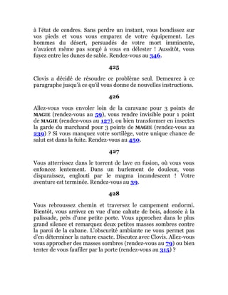 à l'état de cendres. Sans perdre un instant, vous bondissez sur
vos pieds et vous vous emparez de votre équipement. Les
hommes du désert, persuadés de votre mort imminente,
n'avaient même pas songé à vous en délester ! Aussitôt, vous
fuyez entre les dunes de sable. Rendez-vous au 346.
425
Clovis a décidé de résoudre ce problème seul. Demeurez à ce
paragraphe jusqu'à ce qu'il vous donne de nouvelles instructions.
426
Allez-vous vous envoler loin de la caravane pour 3 points de
MAGIE (rendez-vous au 59), vous rendre invisible pour 1 point
de MAGIE (rendez-vous au 127), ou bien transformer en insectes
la garde du marchand pour 3 points de MAGIE (rendez-vous au
239) ? Si vous manquez votre sortilège, votre unique chance de
salut est dans la fuite. Rendez-vous au 450.
427
Vous atterrissez dans le torrent de lave en fusion, où vous vous
enfoncez lentement. Dans un hurlement de douleur, vous
disparaissez, englouti par le magma incandescent ! Votre
aventure est terminée. Rendez-vous au 39.
428
Vous rebroussez chemin et traversez le campement endormi.
Bientôt, vous arrivez en vue d'une cahute de bois, adossée à la
palissade, près d'une petite porte. Vous approchez dans le plus
grand silence et remarquez deux petites masses sombres contre
la paroi de la cabane. L'obscurité ambiante ne vous permet pas
d'en déterminer la nature exacte. Discutez avec Clovis. Allez-vous
vous approcher des masses sombres (rendez-vous au 79) ou bien
tenter de vous faufiler par la porte (rendez-vous au 315) ?
 