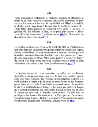 431
Vous contournez lentement le monstre assoupi et atteignez la
porte de la tour. Vous vous adossez contre elle et pressez de tout
votre poids contre le battant, le regard fixé sur l'Hydre. Aussitôt,
la cloche sonne avec force ! Le monstre tressaille et se réveille !
Trois têtes démoniaques se tournent vers vous. « Je suis le
gardien de l'Ile, déclare la bête, tu ne peux pas passer. » Allez-
vous affronter le monstre (rendez-vous au 487) ou bien tenter de
discuter (rendez-vous au 457) ?
432
Le sentier s'enfonce au cœur de la forêt. Bientôt la végétation se
fait plus dense et vous pouvez à peine entrevoir le ciel sous l'épais
rideau de feuillage. La nuit commence à tomber, enveloppant le
bois d'un manteau d'ombre. Soudain, sur votre gauche, un chœur
de voix cristallines s'élève. Allez-vous quitter le sentier et tenter
de savoir d'où vient cette musique (rendez-vous au 377) ou bien
allez-vous poursuivre votre route (rendez-vous au 340) ?
433
Le lendemain matin, vous remettez le calice au roi Péléus.
Aussitôt, le souverain s'en empare et le boit avec avidité. Alors,
sous vos yeux étonnés, une étrange métamorphose s'opère : le
vieil homme à l'article de la mort se transforme en un fringant
jeune homme ! « Enfin ! exulte-t-il en se redressant. Je renais à
la vie ! La malédiction est levée ! » Le jeune roi enlève la bague
qu'il portait maintenue par une chaîne autour de son cou et vous
la remet en souriant. « Prends, mon cousin. Ce talisman te
protégera des forces démoniaques ! » Vous prenez l'anneau et
remarquez que le mot « Enfer » y est gravé. Vous remerciez votre
royal cousin et quittez la forteresse. Rendez-vous au 180.
 