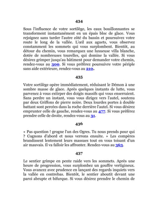 434
Sous l'influence de votre sortilège, les eaux bouillonnantes se
transforment instantanément en un épais bloc de glace. Vous
rejoignez sans tarder l'autre côté du bassin et poursuivez votre
route le long de la vallée. L'œil aux aguets, vous observez
constamment les sommets qui vous surplombent. Bientôt, au
détour du chemin, vous remarquez une luxueuse villa blanche,
dotée de nombreuses tourelles, qui domine la vallée. Si vous
désirez grimper jusqu'au bâtiment pour demander votre chemin,
rendez-vous au 300. Si vous préférez poursuivre votre périple
sans aide extérieure, rendez-vous au 210.
435
Votre sortilège opère immédiatement, réduisant le Démon à une
sombre masse de glace. Après quelques instants de lutte, vous
parvenez à vous extirper des doigts massifs qui vous enserraient.
Sans perdre un instant, vous vous dirigez vers l'autel, soutenu
par deux Griffons de pierre noire. Deux lourdes portes à double
battant sont percées dans la roche derrière l'autel. Si vous désirez
emprunter celle de gauche, rendez-vous au 477. Si vous préférez
prendre celle de droite, rendez-vous au 31.
436
« Pas question ! grogne l'un des Ogres. Tu nous prends pour qui
? Cognons d'abord et nous verrons ensuite. » Les compères
brandissent lentement leurs massues tout en vous toisant d'un
air mauvais. Il va falloir les affronter. Rendez-vous au 363.
437
Le sentier grimpe en pente raide vers les sommets. Après une
heure de progression, vous surplombez un gouffre vertigineux.
Vous avancez avec prudence en lançant des regards inquiets vers
la vallée en contrebas. Bientôt, le sentier aboutit devant une
paroi abrupte et bifurque. Si vous désirez prendre le chemin de
 