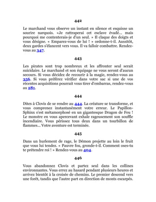 442
Le marchand vous observe un instant en silence et esquisse un
sourire narquois. «Je rattraperai cet esclave évadé... mais
pourquoi me contenterais-je d'un seul. » Il claque des doigts et
vous désigne. « Emparez-vous de lui ! » ordonne-t-il. Aussitôt,
deux gardes s'élancent vers vous. Il va falloir combattre. Rendez-
vous au 347.
443
Les pirates sont trop nombreux et les affronter seul serait
suicidaire. Le marchand et son équipage ne vous seront d'aucun
secours. Si vous décidez de recourir à la magie, rendez-vous au
356. Si vous préférez vérifier dans votre sac si une de vos
récentes acquisitions pourrait vous tirer d'embarras, rendez-vous
au 281.
444
Dites à Clovis de se rendre au 444. La créature se transforme, et
vous comprenez instantanément votre erreur. Le Papillon-
Sphinx s'est métamorphosé en un gigantesque Dragon de Feu !
Le monstre en vous apercevant exhale rageusement son souffle
incendiaire. Vous périssez tous deux dans un tourbillon de
flammes... Votre aventure est terminée.
445
Dans un hurlement de rage, le Démon projette au loin le fruit
que vous lui tendez. « Pauvre fou, gronde-t-il. Comment oses-tu
te prétendre roi ! » Rendez-vous au 404.
446
Vous abandonnez Clovis et partez seul dans les collines
environnantes. Vous errez au hasard pendant plusieurs heures et
arrivez bientôt à la croisée de chemins. Le premier descend vers
une forêt, tandis que l'autre part en direction de monts escarpés.
 