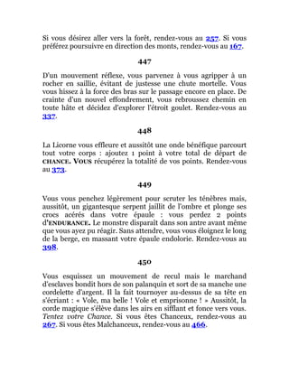 Si vous désirez aller vers la forêt, rendez-vous au 257. Si vous
préférez poursuivre en direction des monts, rendez-vous au 167.
447
D'un mouvement réflexe, vous parvenez à vous agripper à un
rocher en saillie, évitant de justesse une chute mortelle. Vous
vous hissez à la force des bras sur le passage encore en place. De
crainte d'un nouvel effondrement, vous rebroussez chemin en
toute hâte et décidez d'explorer l'étroit goulet. Rendez-vous au
337.
448
La Licorne vous effleure et aussitôt une onde bénéfique parcourt
tout votre corps : ajoutez 1 point à votre total de départ de
CHANCE. VOUS récupérez la totalité de vos points. Rendez-vous
au 373.
449
Vous vous penchez légèrement pour scruter les ténèbres mais,
aussitôt, un gigantesque serpent jaillit de l'ombre et plonge ses
crocs acérés dans votre épaule : vous perdez 2 points
d'ENDURANCE. Le monstre disparaît dans son antre avant même
que vous ayez pu réagir. Sans attendre, vous vous éloignez le long
de la berge, en massant votre épaule endolorie. Rendez-vous au
398.
450
Vous esquissez un mouvement de recul mais le marchand
d'esclaves bondit hors de son palanquin et sort de sa manche une
cordelette d'argent. Il la fait tournoyer au-dessus de sa tête en
s'écriant : « Vole, ma belle ! Vole et emprisonne ! » Aussitôt, la
corde magique s'élève dans les airs en sifflant et fonce vers vous.
Tentez votre Chance. Si vous êtes Chanceux, rendez-vous au
267. Si vous êtes Malchanceux, rendez-vous au 466.
 