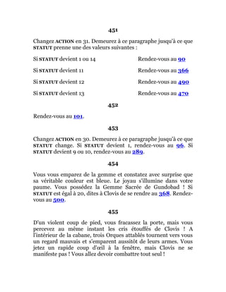 451
Changez ACTION en 31. Demeurez à ce paragraphe jusqu'à ce que
STATUT prenne une des valeurs suivantes :
Si STATUT devient 1 ou 14 Rendez-vous au 90
Si STATUT devient 11 Rendez-vous au 366
Si STATUT devient 12 Rendez-vous au 490
Si STATUT devient 13 Rendez-vous au 470
452
Rendez-vous au 101.
453
Changez ACTION en 30. Demeurez à ce paragraphe jusqu'à ce que
STATUT change. Si STATUT devient 1, rendez-vous au 96. Si
STATUT devient 9 ou 10, rendez-vous au 289.
454
Vous vous emparez de la gemme et constatez avec surprise que
sa véritable couleur est bleue. Le joyau s'illumine dans votre
paume. Vous possédez la Gemme Sacrée de Gundobad ! Si
STATUT est égal à 20, dites à Clovis de se rendre au 368. Rendez-
vous au 500.
455
D'un violent coup de pied, vous fracassez la porte, mais vous
percevez au même instant les cris étouffés de Clovis ! A
l'intérieur de la cabane, trois Orques attablés tournent vers vous
un regard mauvais et s'emparent aussitôt de leurs armes. Vous
jetez un rapide coup d'œil à la fenêtre, mais Clovis ne se
manifeste pas ! Vous allez devoir combattre tout seul !
 