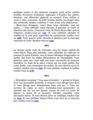 quelques tentes et des animaux parqués, ainsi qu'un certain
nombre d'esclaves enchaînés, regroupés à l'ombre des arbres.
Soudain, une silhouette apparaît au sommet d'une colline et
vient à votre rencontre. Le petit homme barbu, enveloppé dans
des vêtements amples, s'adresse à vous d'une voix chaleureuse :
« Bienvenue étrangers, venez donc nous rejoindre, tout est
calme... » Sans attendre votre réponse, il poursuit sa route en
direction des tentes. Concertez-vous. Si Clovis désire aller seul en
éclaireur, rendez-vous au 150. Si vous préférez attendre la
tombée de la nuit pour approcher du campement, rendez-vous
au 286. Vous pouvez aussi attendre à distance que la caravane
reprenne sa route. Rendez-vous au 249.
463
Le dernier garde vient de s'écrouler sous les coups répétés de
votre bâton. Sans plus attendre, vous enjambez les cadavres et
poussez la porte d'entrée, avec la ferme intention d'apprendre au
maître des lieux les règles élémentaires de l'hospitalité. Vous
pénétrez dans une vaste salle aux murs recouverts de tentures
bariolées. Le fond de la pièce s'ouvre sur un vaste jardin. Sur
votre droite, vous remarquez un couloir. Si vous désirez suivre le
couloir, rendez-vous au 243. Si vous préférez explorer le jardin,
rendez-vous au 378.
464
« Misérables vermines ! Vous osez m'insulter ! » gronde le Géant.
Avec une incroyable dextérité, le monstre vous attrape tous deux
et vous plonge sans ménagement dans son sac. « Vous me
servirez de repas ce soir», l'entendez-vous grommeler, en
rejetant son sac sur son épaule. Aucun de vous n'a envie de
figurer au menu de ce monstre. Décidez ensemble votre
prochaine action. Si vous désirez jeter un sortilège, rendez-vous
au 394. Si vous préférez laisser Clovis vous tirer de ce mauvais
pas, rendez-vous au 425.
 