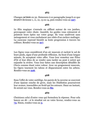 465
Changez ACTION en 32. Demeurez à ce paragraphe jusqu'à ce que
STATUT devienne 1, 11, 12, 13 ou 14, puis rendez-vous au 227.
466
Le filin magique s'enroule en sifflant autour de vos jambes,
provoquant votre chute. Aussitôt, les gardes vous entourent et
pointent leurs épées sur votre gorge. Ils vous soulèvent sans
ménagement et vous enchaînent aux côtés d'un esclave malingre.
La caravane reprend bientôt sa lente progression à travers les
collines. Rendez-vous au 217.
467
Les Ogres vous considèrent d'un air mauvais et raclent le sol de
leurs pieds, signe d'une profonde réflexion. Au bout d'une longue
minute, ils acceptent votre offre. Vous leur remettez une Pièce
d'Or et leur dites de se rendre sans tarder au pont à octroi qui
enjambe la rivière. Vous leur faites une description détaillée de
Clovis comme étant votre voleur. Avec un grognement mauvais,
les Ogres tournent les talons et disparaissent entre les arbres.
Rendez-vous au 226.
468
Sous l'effet de votre sortilège, les parois de la caverne se couvrent
d'une épaisse couche de givre, mais les Diablotins poursuivent
leur avance, insensibles au froid qui les entoure. Dans un instant,
ils seront sur vous. Rendez-vous au 80.
469
Choisissez celui d'entre vous qui formulera la réponse. Pour cela
lancez un dé : si le résultat est en votre faveur, rendez-vous au
73. Sinon, rendez-vous au 3.
 