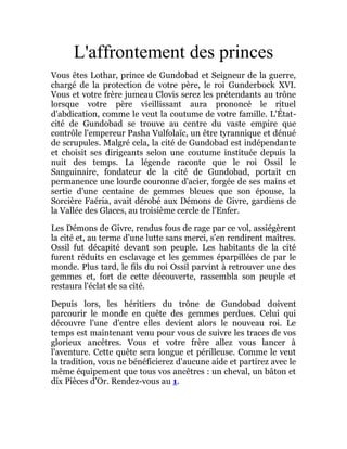 L'affrontement des princes
Vous êtes Lothar, prince de Gundobad et Seigneur de la guerre,
chargé de la protection de votre père, le roi Gunderbock XVI.
Vous et votre frère jumeau Clovis serez les prétendants au trône
lorsque votre père vieillissant aura prononcé le rituel
d'abdication, comme le veut la coutume de votre famille. L'État-
cité de Gundobad se trouve au centre du vaste empire que
contrôle l'empereur Pasha Vulfolaïc, un être tyrannique et dénué
de scrupules. Malgré cela, la cité de Gundobad est indépendante
et choisit ses dirigeants selon une coutume instituée depuis la
nuit des temps. La légende raconte que le roi Ossil le
Sanguinaire, fondateur de la cité de Gundobad, portait en
permanence une lourde couronne d'acier, forgée de ses mains et
sertie d'une centaine de gemmes bleues que son épouse, la
Sorcière Faéria, avait dérobé aux Démons de Givre, gardiens de
la Vallée des Glaces, au troisième cercle de l'Enfer.
Les Démons de Givre, rendus fous de rage par ce vol, assiégèrent
la cité et, au terme d'une lutte sans merci, s'en rendirent maîtres.
Ossil fut décapité devant son peuple. Les habitants de la cité
furent réduits en esclavage et les gemmes éparpillées de par le
monde. Plus tard, le fils du roi Ossil parvint à retrouver une des
gemmes et, fort de cette découverte, rassembla son peuple et
restaura l'éclat de sa cité.
Depuis lors, les héritiers du trône de Gundobad doivent
parcourir le monde en quête des gemmes perdues. Celui qui
découvre l'une d'entre elles devient alors le nouveau roi. Le
temps est maintenant venu pour vous de suivre les traces de vos
glorieux ancêtres. Vous et votre frère allez vous lancer à
l'aventure. Cette quête sera longue et périlleuse. Comme le veut
la tradition, vous ne bénéficierez d'aucune aide et partirez avec le
même équipement que tous vos ancêtres : un cheval, un bâton et
dix Pièces d'Or. Rendez-vous au 1.
 