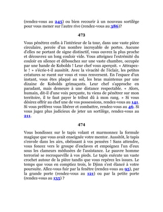 (rendez-vous au 245) ou bien recourir à un nouveau sortilège
pour vous mener sur l'autre rive (rendez-vous au 386)?
473
Vous pénétrez enfin à l'intérieur de la tour, dans une vaste pièce
circulaire, percée d'un nombre incroyable de portes. Aucune
d'elles ne portant de signe distinctif, vous ouvrez la plus proche
et découvrez un long couloir vide. Vous atteignez l'extrémité du
couloir en silence et débouchez sur une vaste chambre, occupée
par une bande de Kobolds ! Leur chef vous aperçoit. « Attrapez-
le ! » s'écrie-t-il aussitôt. Avec la vivacité de l'éclair, les petites
créatures se ruent sur vous et vous renversent. En l'espace d'un
instant, vous êtes plaqué au sol, les bras maintenus par une
dizaine de Kobolds grimaçants. Leur chef s'approche en
paradant, mais demeure à une distance respectable. « Alors,
humain, dit-il d'une voix perçante, tu viens de pénétrer sur mon
territoire, il te faut payer le tribut dû à mon rang. » Si vous
désirez offrir au chef une de vos possessions, rendez-vous au 141.
Si vous préférez vous libérer et combattre, rendez-vous au 46. Si
vous jugez plus judicieux de jeter un sortilège, rendez-vous au
211.
474
Vous bondissez sur le tapis volant et marmonnez la formule
magique que vous avait enseignée votre mentor. Aussitôt, le tapis
s'envole dans les airs, obéissant à vos pensées ! Sans attendre,
vous foncez vers le groupe d'esclaves et empoignez l'un d'eux
sous les clameurs médusées de l'assistance. Le pauvre homme
terrorisé se recroqueville à vos pieds. Le tapis exécute un vaste
crochet autour de la pièce tandis que vous repérez les issues. Le
temps que vous en comptiez trois, le Djinn s'est élancé à votre
poursuite. Allez-vous fuir par la fenêtre (rendez-vous au 95), par
la grande porte (rendez-vous au 121) ou par la petite porte
(rendez-vous au 135) ?
 