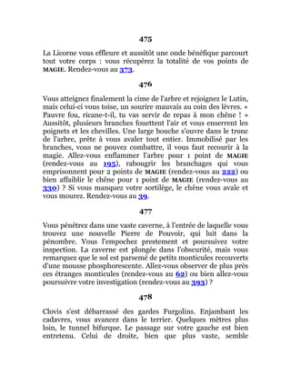 475
La Licorne vous effleure et aussitôt une onde bénéfique parcourt
tout votre corps : vous récupérez la totalité de vos points de
MAGIE. Rendez-vous au 373.
476
Vous atteignez finalement la cime de l'arbre et rejoignez le Lutin,
mais celui-ci vous toise, un sourire mauvais au coin des lèvres. «
Pauvre fou, ricane-t-il, tu vas servir de repas à mon chêne ! »
Aussitôt, plusieurs branches fouettent l'air et vous enserrent les
poignets et les chevilles. Une large bouche s'ouvre dans le tronc
de l'arbre, prête à vous avaler tout entier. Immobilisé par les
branches, vous ne pouvez combattre, il vous faut recourir à la
magie. Allez-vous enflammer l'arbre pour 1 point de MAGIE
(rendez-vous au 195), rabougrir les branchages qui vous
emprisonnent pour 2 points de MAGIE (rendez-vous au 222) ou
bien affaiblir le chêne pour 1 point de MAGIE (rendez-vous au
330) ? Si vous manquez votre sortilège, le chêne vous avale et
vous mourez. Rendez-vous au 39.
477
Vous pénétrez dans une vaste caverne, à l'entrée de laquelle vous
trouvez une nouvelle Pierre de Pouvoir, qui luit dans la
pénombre. Vous l'empochez prestement et poursuivez votre
inspection. La caverne est plongée dans l'obscurité, mais vous
remarquez que le sol est parsemé de petits monticules recouverts
d'une mousse phosphorescente. Allez-vous observer de plus près
ces étranges monticules (rendez-vous au 62) ou bien allez-vous
poursuivre votre investigation (rendez-vous au 393) ?
478
Clovis s'est débarrassé des gardes Furgolins. Enjambant les
cadavres, vous avancez dans le terrier. Quelques mètres plus
loin, le tunnel bifurque. Le passage sur votre gauche est bien
entretenu. Celui de droite, bien que plus vaste, semble
 