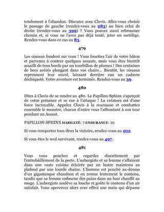 totalement à l'abandon. Discutez avec Clovis. Allez-vous choisir
le passage de gauche (rendez-vous au 283) ou bien celui de
droite (rendez-vous au 399) ? Vous pouvez aussi rebrousser
chemin et, si vous ne l'avez pas déjà tenté, jeter un sortilège.
Rendez-vous dans ce cas au 83.
479
Les oiseaux fondent sur vous ! Vous fouettez l'air de votre bâton
et parvenez à contrer quelques assauts, mais vous êtes bientôt
assailli de tous bords par un tourbillon de plumes ! Des centaines
de becs acérés plongent dans vos chairs... Bientôt, les oiseaux
reprennent leur envol, laissant derrière eux un cadavre
déchiqueté. Votre aventure est terminée. Rendez-vous au 39.
480
Dites à Clovis de se rendre au 480. Le Papillon-Sphinx s'aperçoit
de votre présence et se rue à l'attaque ! La créature est d'une
force incroyable. Appelez Clovis à la rescousse et combattez
ensemble le monstre, chacun d'entre vous l'affrontant à son tour
pendant un Assaut.
PAPILLON-SPHINX HABILETÉ: 7 ENDURANCE: 10
Si vous remportez tous deux la victoire, rendez-vous au 202.
Si vous êtes le seul survivant, rendez-vous au 497.
481
Vous vous penchez et regardez discrètement par
l'entrebâillement de la porte. L'aubergiste et sa femme s'affairent
dans une vaste cuisine éclairée par un lustre maintenu au
plafond par une lourde chaîne. L'homme est penché au-dessus
d'un gigantesque chaudron et en remue lentement le contenu,
tandis que sa femme enfourne des pains dans un four chauffé au
rouge. L'aubergiste soulève sa louche et goûte le contenu d'un air
satisfait. Vous apercevez alors avec effroi une main qui dépasse
 