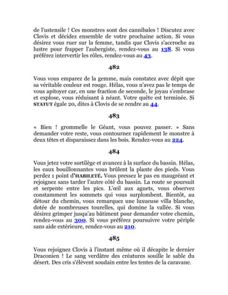 de l'ustensile ! Ces monstres sont des cannibales ! Discutez avec
Clovis et décidez ensemble de votre prochaine action. Si vous
désirez vous ruer sur la femme, tandis que Clovis s'accroche au
lustre pour frapper l'aubergiste, rendez-vous au 138. Si vous
préférez intervertir les rôles, rendez-vous au 43.
482
Vous vous emparez de la gemme, mais constatez avec dépit que
sa véritable couleur est rouge. Hélas, vous n'avez pas le temps de
vous apitoyer car, en une fraction de seconde, le joyau s'embrase
et explose, vous réduisant à néant. Votre quête est terminée. Si
STATUT égale 20, dites à Clovis de se rendre au 44.
483
« Bien ! grommelle le Géant, vous pouvez passer. » Sans
demander votre reste, vous contournez rapidement le monstre à
deux têtes et disparaissez dans les bois. Rendez-vous au 224.
484
Vous jetez votre sortilège et avancez à la surface du bassin. Hélas,
les eaux bouillonnantes vous brûlent la plante des pieds. Vous
perdez 1 point d'HABILETÉ. Vous pressez le pas en maugréant et
rejoignez sans tarder l'autre côté du bassin. La route se poursuit
et serpente entre les pics. L'œil aux aguets, vous observez
constamment les sommets qui vous surplombent. Bientôt, au
détour du chemin, vous remarquez une luxueuse villa blanche,
dotée de nombreuses tourelles, qui domine la vallée. Si vous
désirez grimper jusqu'au bâtiment pour demander votre chemin,
rendez-vous au 300. Si vous préférez poursuivre votre périple
sans aide extérieure, rendez-vous au 210.
485
Vous rejoignez Clovis à l'instant même où il décapite le dernier
Draconien ! Le sang verdâtre des créatures souille le sable du
désert. Des cris s'élèvent soudain entre les tentes de la caravane.
 