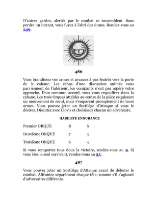 D'autres gardes, alertés par le combat se rassemblent. Sans
perdre un instant, vous fuyez à l'abri des dunes. Rendez-vous au
249.
486
Vous brandissez vos armes et avancez à pas feutrés vers la porte
de la cabane. Les échos d'une discussion animée vous
parviennent de l'intérieur, les occupants n'ont pas repéré votre
approche. D'un commun accord, vous vous engouffrez dans la
cabane. Les trois Orques attablés au centre de la pièce esquissent
un mouvement de recul, mais s'emparent promptement de leurs
armes. Vous pouvez jeter un Sortilège d'Attaque si vous le
désirez. Discutez avec Clovis et choisissez chacun un adversaire.
HABILETÉ ENDURANCE
Premier ORQUE 8 6
Deuxième ORQUE 7 4
Troisième ORQUE 6 4
Si vous remportez tous deux la victoire, rendez-vous au 9. Si
vous êtes le seul survivant, rendez-vous au 35.
487
Vous pouvez jeter un Sortilège d'Attaque avant de débuter le
combat. Affrontez séparément chaque tête, comme s'il s'agissait
d'adversaires différents.
 