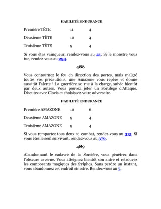 HABILETÉ ENDURANCE
Première TÊTE 11 4
Deuxième TÊTE 10 4
Troisième TÊTE 9 4
Si vous êtes vainqueur, rendez-vous au 41. Si le monstre vous
tue, rendez-vous au 294.
488
Vous contournez le feu en direction des portes, mais malgré
toutes vos précautions, une Amazone vous repère et donne
aussitôt l'alerte ! La guerrière se rue à la charge, suivie bientôt
par deux autres. Vous pouvez jeter un Sortilège d'Attaque.
Discutez avec Clovis et choisissez votre adversaire.
HABILETÉ ENDURANCE
Première AMAZONE 10 6
Deuxième AMAZONE 9 4
Troisième AMAZONE 9 4
Si vous remportez tous deux ce combat, rendez-vous au 315. Si
vous êtes le seul survivant, rendez-vous au 376.
489
Abandonnant le cadavre de la Sorcière, vous pénétrez dans
l'obscure caverne. Vous atteignez bientôt son antre et retrouvez
les composants magiques des Sylphes. Sans perdre un instant,
vous abandonnez cet endroit sinistre. Rendez-vous au 7.
 