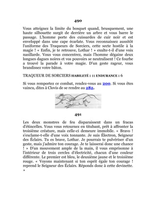 490
Vous atteignez la limite du bosquet quand, brusquement, une
haute silhouette surgit de derrière un arbre et vous barre le
passage. L'homme porte des cuissardes de cuir noir et est
enveloppé dans une cape écarlate. Vous reconnaissez aussitôt
l'uniforme des Traqueurs de Sorciers, cette secte hostile à la
magie ! « Enfin, je te retrouve, Lothar ! » exulte-t-il d'une voix
nasillarde. Vous vous concentrez, mais l'homme dégaine deux
longues dagues noires et vos pouvoirs se neutralisent ! Ce fourbe
a trouvé la parade à votre magie. D'un geste rageur, vous
brandissez votre bâton.
TRAQUEUR DE SORCIERS HABILETÉ : 11 ENDURANCE : 6
Si vous remportez ce combat, rendez-vous au 200. Si vous êtes
vaincu, dites à Clovis de se rendre au 282.
491
Les deux monstres de feu disparaissent dans un fracas
d'étincelles. Vous vous retournez en titubant, prêt à affronter la
troisième créature, mais celle-ci demeure immobile. « Bravo !
s'exclame-t-elle d'une voix tonnante. Je suis Électron, Seigneur
des Éclairs. Tu es brave, Lothar. Je pourrais te pulvériser d'un
geste, mais j'admire ton courage. Je te laisserai donc une chance
! » D'un mouvement ample de la main, il vous emprisonne à
l'intérieur de trois cercles d'électricité, chacun d'une couleur
différente. Le premier est bleu, le deuxième jaune et le troisième
rouge. « Voyons maintenant si ton esprit égale ton courage !
reprend le Seigneur des Éclairs. Réponds donc à cette devinette.
»
 