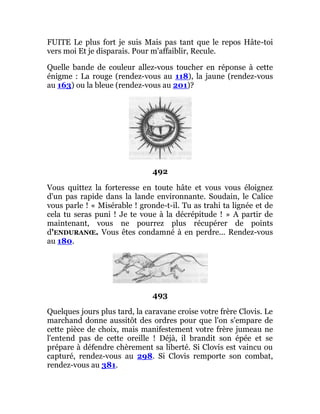 FUITE Le plus fort je suis Mais pas tant que le repos Hâte-toi
vers moi Et je disparais. Pour m'affaiblir, Recule.
Quelle bande de couleur allez-vous toucher en réponse à cette
énigme : La rouge (rendez-vous au 118), la jaune (rendez-vous
au 163) ou la bleue (rendez-vous au 201)?
492
Vous quittez la forteresse en toute hâte et vous vous éloignez
d'un pas rapide dans la lande environnante. Soudain, le Calice
vous parle ! « Misérable ! gronde-t-il. Tu as trahi ta lignée et de
cela tu seras puni ! Je te voue à la décrépitude ! » A partir de
maintenant, vous ne pourrez plus récupérer de points
d'ENDURANŒ. Vous êtes condamné à en perdre... Rendez-vous
au 180.
493
Quelques jours plus tard, la caravane croise votre frère Clovis. Le
marchand donne aussitôt des ordres pour que l'on s'empare de
cette pièce de choix, mais manifestement votre frère jumeau ne
l'entend pas de cette oreille ! Déjà, il brandit son épée et se
prépare à défendre chèrement sa liberté. Si Clovis est vaincu ou
capturé, rendez-vous au 298. Si Clovis remporte son combat,
rendez-vous au 381.
 