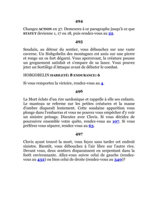 494
Changez ACTION en 37. Demeurez à ce paragraphe jusqu'à ce que
STATUT devienne 1, 17 ou 18, puis rendez-vous au 22.
495
Soudain, au détour du sentier, vous débouchez sur une vaste
caverne. Un Hobgobelin des montagnes est assis sur une pierre
et ronge un os fort dégarni. Vous apercevant, la créature pousse
un grognement satisfait et s'empare de sa lance. Vous pouvez
jeter un Sortilège d'Attaque avant de débuter le combat.
HOBGOBELIN HABILETÉ: 8 ENDURANCE: 6
Si vous remportez la victoire, rendez-vous au 4.
496
La Mort éclate d'un rire sardonique et rappelle à elle ses enfants.
Le manteau se referme sur les petites créatures et la masse
d'ombre disparaît lentement. Cette soudaine apparition vous
plonge dans l'embarras et vous ne pouvez vous empêcher d'y voir
un sinistre présage. Discutez avec Clovis. Si vous décidez de
poursuivre ensemble votre quête, rendez-vous au 107. Si vous
préférez vous séparer, rendez-vous au 63.
497
Clovis ayant trouvé la mort, vous fuyez sans tarder cet endroit
sinistre. Bientôt, vous débouchez à l'air libre sur l'autre rive.
Devant vous, deux sentiers disparaissent en serpentant dans la
forêt environnante. Allez-vous suivre celui de gauche (rendez-
vous au 432) ou bien celui de droite (rendez-vous au 340)?
 