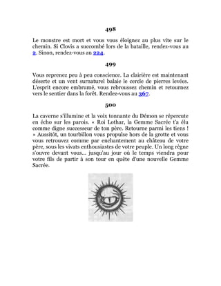 498
Le monstre est mort et vous vous éloignez au plus vite sur le
chemin. Si Clovis a succombé lors de la bataille, rendez-vous au
2. Sinon, rendez-vous au 224.
499
Vous reprenez peu à peu conscience. La clairière est maintenant
déserte et un vent surnaturel balaie le cercle de pierres levées.
L'esprit encore embrumé, vous rebroussez chemin et retournez
vers le sentier dans la forêt. Rendez-vous au 367.
500
La caverne s'illumine et la voix tonnante du Démon se répercute
en écho sur les parois. « Roi Lothar, la Gemme Sacrée t'a élu
comme digne successeur de ton père. Retourne parmi les tiens !
» Aussitôt, un tourbillon vous propulse hors de la grotte et vous
vous retrouvez comme par enchantement au château de votre
père, sous les vivats enthousiastes de votre peuple. Un long règne
s'ouvre devant vous... jusqu'au jour où le temps viendra pour
votre fils de partir à son tour en quête d'une nouvelle Gemme
Sacrée.
 