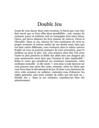 Double Jeu
Avant de vous lancer dans cette aventure, le héros que vous êtes
doit savoir que ce livre offre deux possibilités : soit, comme de
coutume, jouer en solitaire, soit en compagnie d'un autre héros,
Clovis, qui devra disposer du livre jumeau de celui-ci, Clovis le
Chevalier. Dans ce cas, chacun de vous continuera de vivre sa
propre aventure et restera maître de son destin mais, bien que
vos buts soient différents, vous évoluerez dans le même univers
hostile où vous ne pourrez manquer de vous rencontrer, pour le
meilleur ou pour le pire. Car vous pourrez alors être l'un pour
l'autre le plus précieux et fidèle des alliés face aux dangers qui
vous menaceront aussi bien que l'ennemi le plus implacable !
Selon le cours que prendront vos aventures communes, votre
confiance mutuelle - si elle existe ! - sera mise à rude épreuve car
vous pourrez tous deux être amis, ennemis, selon les choix que
vous ferez dans le déroulement du jeu. Si donc vous choisissez de
vivre cette aventure en solitaire, contentez-vous d'observer les
règles générales sans tenir compte de celles qui ont trait au «
Double Jeu ». Dans le cas contraire, examinez-les bien sûr
attentivement.
 