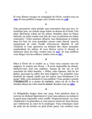 1
Si vous désirez voyager en compagnie de Clovis, rendez-vous au
199. Si vous préférez voyager seul, rendez-vous au 148.
2
Vous poursuivez votre périple sans rencontrer âme qui vive. Le
troisième jour, un violent orage éclate au-dessus de la forêt. Une
pluie diluvienne s'abat sur les arbres. Soudain, dans un fracas
infernal, un éclair tombe non loin de vous et pulvérise un chêne
centenaire ! Votre monture effrayée vous désarçonne et s'enfuit
dans les bois (si vous possédiez encore votre cheval, rayez-le
maintenant de votre Feuille d'Aventure). Bientôt, le ciel
s'éclaircit et vous apercevez au lointain des cimes escarpées
surplombant les arbres. Si vous désirez suivre le chemin et
demeurer dans les bois, rendez-vous au 257. Si vous préférez
vous diriger vers les collines, rendez-vous au 167.
3
Dites à Clovis de se rendre au 3. Vous vous avancez vers les
mégères, le sourire aux lèvres. « Il m'est impossible de choisir,
déclarez-vous d'un ton enjôleur. Jamais de ma vie, je n'ai
rencontré de telles beautés. » Hélas, cette réponse, loin de les
flatter, provoque la colère des trois mégères ! La première vous
foudroie du regard, tandis que les autres vous bondissent à la
gorge ! Elles vous mordent et vous griffent ! Vous perdez 2 points
d'HABiLETÉ et 2 points de CHANCE. Jetez un dé et ôtez le
résultat obtenu de votre total de MAGIE. Rendez-vous au 389.
4
Le Hobgobelin baigne dans son sang. Vous pénétrez dans la
caverne en titubant légèrement et vous vous adossez un instant à
la paroi pour reprendre votre souffle. Progressivement, vos yeux
s'habituent à la pénombre et vous pouvez entrevoir deux boyaux
qui s'enfoncent au cœur de la montagne. Vous remarquez aussi
un petit tas de torches au pied d'une paroi. Ces couloirs vous
 