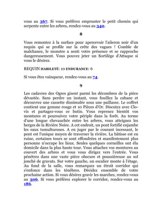 vous au 367. Si vous préférez emprunter le petit chemin qui
serpente entre les arbres, rendez-vous au 340.
8
Vous remontez à la surface pour apercevoir l'aileron noir d'un
requin qui se profile sur la crête des vagues ! Comble de
malchance, le monstre a senti votre présence et se rapproche
dangereusement. Vous pouvez jeter un Sortilège d'Attaque si
vous le désirez.
REQUIN HABILETÉ: 10 ENDURANCE: 6
Si vous êtes vainqueur, rendez-vous au 74.
9
Les cadavres des Ogres gisent parmi les décombres de la pièce
dévastée. Sans perdre un instant, vous fouillez la cabane et
découvrez une cassette dissimulée sous une paillasse. Le coffret
contient une gemme rouge et 10 Pièces d'Or. Discutez avec Clo-
vis et partagez-vous ce butin. Vous reprenez bientôt vos
montures et poursuivez votre périple dans la forêt. Au terme
d'une longue chevauchée entre les arbres, vous atteignez les
berges de la Rivière Noire. A cet endroit, un pont fortifié enjambe
les eaux tumultueuses. A en juger par le courant incessant, le
pont est l'unique moyen de traverser la rivière. La bâtisse est en
ruine, certaines tours se sont effondrées et manifestement plus
personne n'occupe les lieux. Seules quelques corneilles ont élu
domicile dans la plus haute tour. Vous attachez vos montures au
couvert des arbres et vous vous dirigez vers l'entrée. Vous
pénétrez dans une vaste pièce obscure et poussiéreuse au sol
jonché de gravats. Sur votre gauche, un escalier monte à l'étage.
Au fond de la salle, vous remarquez un étroit corridor qui
s'enfonce dans les ténèbres. Décidez ensemble de votre
prochaine action. Si vous désirez gravir les marches, rendez-vous
au 306. Si vous préférez explorer le corridor, rendez-vous au
186.
 