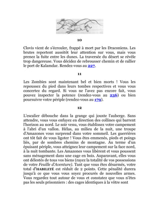 10
Clovis vient de s'écrouler, frappé à mort par les Draconiens. Les
brutes reportent aussitôt leur attention sur vous, mais vous
prenez la fuite entre les dunes. La traversée du désert se révèle
trop dangereuse. Vous décidez de rebrousser chemin et de rallier
le port de Kalamdar. Rendez-vous au 227.
11
Les Zombies sont maintenant bel et bien morts ! Vous les
repoussez du pied dans leurs tombes respectives et vous vous
concertez du regard. Si vous ne l'avez pas encore fait, vous
pouvez inspecter la potence (rendez-vous au 236) ou bien
poursuivre votre périple (rendez-vous au 179).
12
L'escalier débouche dans la grange qui jouxte l'auberge. Sans
attendre, vous vous enfuyez en direction des collines qui barrent
l'horizon au nord. Le soir venu, vous établissez votre campement
à l'abri d'un vallon. Hélas, au milieu de la nuit, une troupe
d'Amazones vous surprend dans votre sommeil. Les guerrières
ont tôt fait de vous ligoter ! Vous êtes emmenés, pieds et poings
liés, par de sombres chemins de montagne. Au terme d'un
épuisant périple, vous atteignez leur campement sur la face nord,
à la nuit tombante. Les Amazones vous libèrent et vous poussent
sans ménagement dans une cage en bois. Auparavant, elles vous
ont délestés de tous vos biens (rayez la totalité de vos possessions
de votre Feuille d'Aventure). Tant que vous êtes désarmés, votre
total d'HABILETÉ est réduit de 2 points. Cette pénalité durera
jusqu'à ce que vous vous soyez procurés de nouvelles armes.
Vous regardez tout autour de vous et constatez que vous n'êtes
pas les seuls prisonniers : des cages identiques à la vôtre sont
 