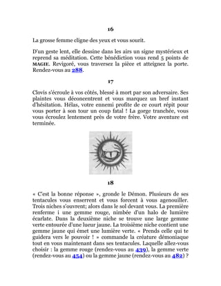 16
La grosse femme cligne des yeux et vous sourit.
D'un geste lent, elle dessine dans les airs un signe mystérieux et
reprend sa méditation. Cette bénédiction vous rend 5 points de
MAGIE. Revigoré, vous traversez la pièce et atteignez la porte.
Rendez-vous au 288.
17
Clovis s'écroule à vos côtés, blessé à mort par son adversaire. Ses
plaintes vous déconcentrent et vous marquez un bref instant
d'hésitation. Hélas, votre ennemi profite de ce court répit pour
vous porter à son tour un coup fatal ! La gorge tranchée, vous
vous écroulez lentement près de votre frère. Votre aventure est
terminée.
18
« C'est la bonne réponse », gronde le Démon. Plusieurs de ses
tentacules vous enserrent et vous forcent à vous agenouiller.
Trois niches s'ouvrent; alors dans le sol devant vous. La première
renferme i une gemme rouge, nimbée d'un halo de lumière
écarlate. Dans la deuxième niche se trouve une large gemme
verte entourée d'une lueur jaune. La troisième niche contient une
gemme jaune qui émet une lumière verte. « Prends celle qui te
guidera vers le pouvoir ! » commande la créature démoniaque
tout en vous maintenant dans ses tentacules. Laquelle allez-vous
choisir : la gemme rouge (rendez-vous au 439), la gemme verte
(rendez-vous au 454) ou la gemme jaune (rendez-vous au 482) ?
 