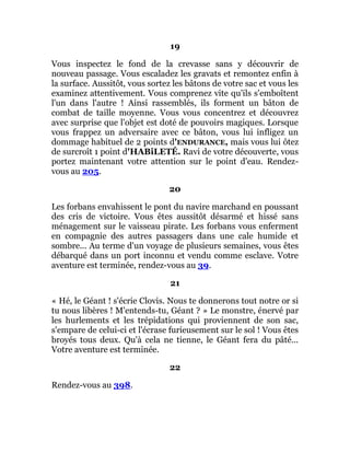 19
Vous inspectez le fond de la crevasse sans y découvrir de
nouveau passage. Vous escaladez les gravats et remontez enfin à
la surface. Aussitôt, vous sortez les bâtons de votre sac et vous les
examinez attentivement. Vous comprenez vite qu'ils s'emboîtent
l'un dans l'autre ! Ainsi rassemblés, ils forment un bâton de
combat de taille moyenne. Vous vous concentrez et découvrez
avec surprise que l'objet est doté de pouvoirs magiques. Lorsque
vous frappez un adversaire avec ce bâton, vous lui infligez un
dommage habituel de 2 points d'ENDURANCE, mais vous lui ôtez
de surcroît 1 point d'HABiLETÉ. Ravi de votre découverte, vous
portez maintenant votre attention sur le point d'eau. Rendez-
vous au 205.
20
Les forbans envahissent le pont du navire marchand en poussant
des cris de victoire. Vous êtes aussitôt désarmé et hissé sans
ménagement sur le vaisseau pirate. Les forbans vous enferment
en compagnie des autres passagers dans une cale humide et
sombre... Au terme d'un voyage de plusieurs semaines, vous êtes
débarqué dans un port inconnu et vendu comme esclave. Votre
aventure est terminée, rendez-vous au 39.
21
« Hé, le Géant ! s'écrie Clovis. Nous te donnerons tout notre or si
tu nous libères ! M'entends-tu, Géant ? » Le monstre, énervé par
les hurlements et les trépidations qui proviennent de son sac,
s'empare de celui-ci et l'écrase furieusement sur le sol ! Vous êtes
broyés tous deux. Qu'à cela ne tienne, le Géant fera du pâté...
Votre aventure est terminée.
22
Rendez-vous au 398.
 