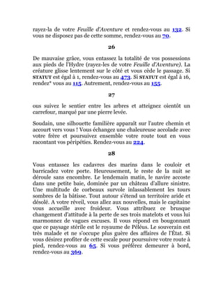 rayez-la de votre Feuille d'Aventure et rendez-vous au 132. Si
vous ne disposez pas de cette somme, rendez-vous au 70.
26
De mauvaise grâce, vous entassez la totalité de vos possessions
aux pieds de l'Hydre (rayez-les de votre Feuille d'Aventure). La
créature glisse lentement sur le côté et vous cède le passage. Si
STATUT est égal à 1, rendez-vous au 473. Si STATUT est égal à 16,
rendez* vous au 115. Autrement, rendez-vous au 155.
27
ous suivez le sentier entre les arbres et atteignez oientôt un
carrefour, marqué par une pierre levée.
Soudain, une silhouette familière apparaît sur l'autre chemin et
accourt vers vous ! Vous échangez une chaleureuse accolade avec
votre frère et poursuivez ensemble votre route tout en vous
racontant vos péripéties. Rendez-vous au 224.
28
Vous entassez les cadavres des marins dans le couloir et
barricadez votre porte. Heureusement, le reste de la nuit se
déroule sans encombre. Le lendemain matin, le navire accoste
dans une petite baie, dominée par un château d'allure sinistre.
Une multitude de corbeaux survole inlassablement les tours
sombres de la bâtisse. Tout autour s'étend un territoire aride et
désolé. A votre réveil, vous allez aux nouvelles, mais le capitaine
vous accueille avec froideur. Vous attribuez ce brusque
changement d'attitude à la perte de ses trois matelots et vous lui
marmonnez de vagues excuses. Il vous répond en bougonnant
que ce paysage stérile est le royaume de Péléus. Le souverain est
très malade et ne s'occupe plus guère des affaires de l'État. Si
vous désirez profiter de cette escale pour poursuivre votre route à
pied, rendez-vous au 65. Si vous préférez demeurer à bord,
rendez-vous au 369.
 